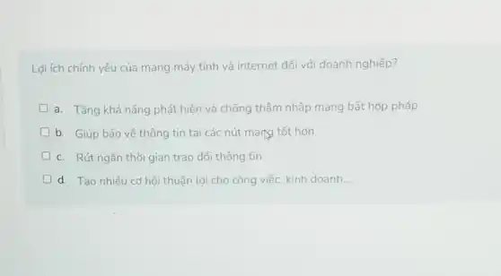 Lợi ích chính yếu của mạng máy tính và internet đối với doanh nghiệp?
a. Tǎng khả nǎng phát hiện và chống thâm nhập mạng bất hợp pháp
D b. Giúp bảo vệ thông tin tại các nút mạng tốt hơn
c. Rút ngắn thời gian trao đổi thông tin
d. Tạo nhiều cơ hội thuận lợi cho công việc, kinh doanh __