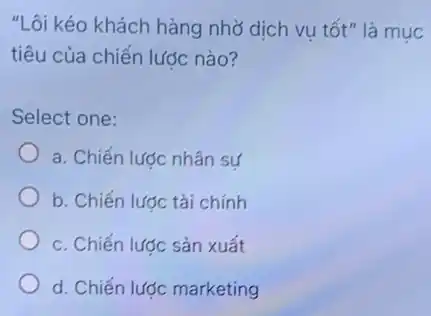 "Lôi kéo khách hàng nhờ dịch vụ tốt"là muc
tiêu của chiến lược nào?
Select one:
a. Chiến lược nhân sư
b. Chiến lược tài chính
c. Chiến lược sản xuất
d. Chiến lược marketing