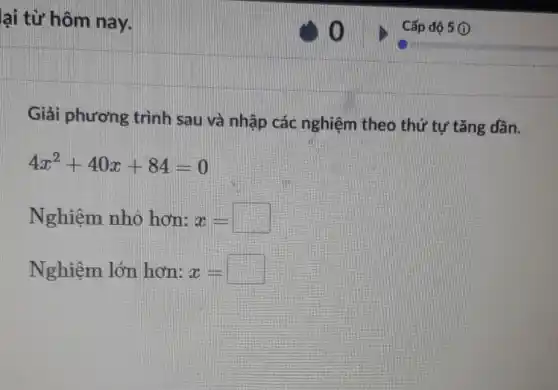 lại từ hôm nay.
Giải phương trình sau và nhập các nghiệm theo thứ tự tǎng dần.
4x^2+40x+84=0
Nghiệm nhỏ hơn: x=square 
Nghiệm lớn hơn: x=square