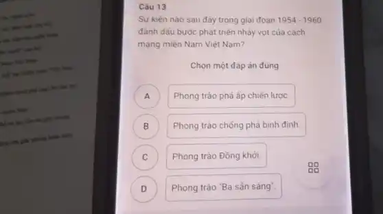 like this had
mile Nam
hế và lực tiến ask giải phòng
hình lớn giải phẳng boke tokn
Câu 13
Sự kiện nào sau đây trong giai đoạn
1954-1960 đánh dầu bước phát triển nhảy vọt của cách
mạng miền Nam Việt Nam?
Chọn một đáp án đúng
x
A
Phong trào phá ấp chiến lược.
B )
Phong trào chồng phá bình định.
C
Phong trào Đồng khởi.
D D
Phong trào "Ba sẳn sàng".