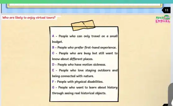 Who are likely to enjoy virtual tours?
A - People who can only travel on a small
budget.
B - People who prefer first-hand experience.
C - People who are busy but still want to
know about different places.
D - People who have motion sickness.
E - People who love staying outdoors and
being connected with nature.
F - People with physical disabilities.
G - People who want to learn about history
through seeing real historical objects.
11