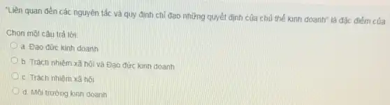 "Liên quan đến các nguyên tắc và quy định chỉ đạo những quyết định của chủ thể kinh doanh" là đặc điếm của
Chọn một câu trả lời:
a. Đạo đức kinh doanh
b. Trách nhiệm xã hội và Đạo đức kinh doanh
c. Trách nhiệm xã hồi
d. Môi trường kinh doanh