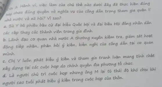 làm của chủ thể nào dưới đây đã thực hiện đúng
you chưa đúng quyền và nghĩa vụ của công dân trong tham gia quản lí
nhà nước và xã hội? Vì sao?
a. Bà Y bó phiếu bầu cử đại biểu Quốc hội và đại biểu Hội đồng nhân dân
các cấp thay các thành viên trong gia đình.
b. Lanh đao cơ quan nhà nước A thường xuyên kiểm tra , giám sát hoạt
tiếp nhận, phản hồi 4 kiến, kiến nghị của công dân tại cơ quan
minh.
c. Chi V luôn phát biểu u kiến và tham gia tranh luận mang tính chất
xây dựng tại các cuộc hợp do chính quyền địa phương tổ chức.
người chủ trì cuộc họp nhưng ông M lại tỏ thái độ khó chịu khi
cao tuổi phát biểu 4 kiến trong cuộc họp của thôn.