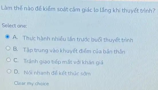 Làm thế nào để kiểm soát cảm giác lo lǎng khi thuyết trình?
Select one:
C A. Thực hành nhiêu lần trước buổi thuyết trình
B. Tập trung vào khuyết điểm của bản thân
C. Tránh giao tiếp mắt với khán giả
D. Nói nhanh đề kết thúc sớm