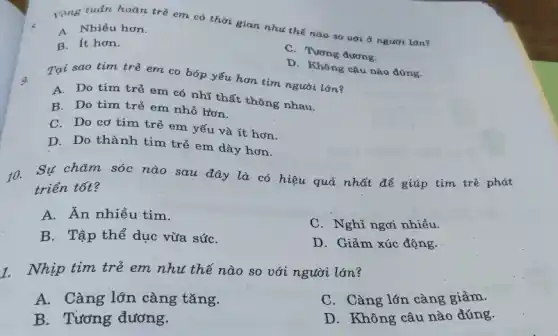 l'mg tuần hoàn trẻ em có thời gian nhu thế nào so uói ở người làn?
A. Nhiều hơn.
B. It hơn.
C. Tương đương.
D. Không câu nào đúng.
Tại sao tìm trẻ em co bóp yếu hơn tim người lớn?
A. Do tim trẻ em có nhĩ thất thông nhau.
B. Do tim trẻ em nhỏ hơn.
C. Do cơ tim trẻ em yếu và ít hơn.
D. Do thành tim trẻ em dày hơn.
10.Sự chǎm sóc nào sau đây là có hiệu quả nhất để giúp tim trẻ phát
triển tốt?
A. Ăn nhiều tim.
B. Tập thể dục vừa sứC.
C. Nghỉ ngơi nhiều.
D. Giảm xúc động.
1. Nhịp tim trẻ em nhu thế nào so với người lớn?
A. Càng lớn càng tǎng.
C. Càng lớn càng giảm.
B. Tương đương.
D. Không câu nào đúng.