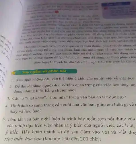 Lê-ô-na-no-do
được thành công lýy ngoai thi
thể không nhào đến
take
chu chuyere ve that
từ ban be cting rất cân thiết
muốn thành đạt, con ngưới con phal
hoc tap moi nor moilire, học từ bắt cứai. Thói thương
ta chi nhận những "đẳng bề trên" là thầy mà không nhận ra những người
nhing nguroi ban cùng lớp, cùng trang lira, cung nghe nghiệp của minh Hon
hoc tir ban thuận lợi ở chỗ với bạn bè cùng trang lửa, cùng hứng thú cùng tân
học hỏi, truyền thụ cho nhau có phần thoái mái, dễ dàng hơn. Có nhiều cách
trong đó, thảo luận nhóm là phương pháp học chú động hiệu quả, bởi qua quá
tác. mỗi thành viên trong nhóm đều được học hỏi, tích luỹ kinh nghiệm từ c
Hai câu tục ngữ trên mới đọc qua có vẻ mâu thuẫn phủ định lẫn nhau nh
kĩ thì thấy chúng bổ sung cho nhau.làm cho nhân thức về việc học thêm to
học mênh mông vai trò của người thầy có thể ví như ngọn hải đǎng soi
còn bạn là những người đồng hành quan trọng để cùng ta chinh phục châr
(Theo Nguyễn Thanh Tú, Vǎn biểu cảm - nghị luận, Trần Đinh Sử (CB)
Suy ngắm và phản hồi
1. Xác định những câu vǎn thể hiện ý kiến của người viết về việc học
2. Để thuyết phục người đọc về tầm quan trọng của việc học thầy, họ
dụng những lí lẽ , bằng chứng nào?
3. Các từ "mặt khác","hơn nữa "trong vǎn bản có tác dụng gì?
4. Hình ảnh so sánh trong câu cuối của vǎn bản giúp em hiểu gì về 1
thầy và học bạn?
5. Tóm tǎt vǎn bản nghị luận là trình bày ngắn gọn nội dung của
của mình dựa trên việc nhận ra ý kiến của người viết, các lí lẽ.
ý kiến. Hãy hoàn thành sơ đồ sau (làm vào vở) và viết đoa
Học thầy, học bạn (khoảng 150 đến 200 chữ):