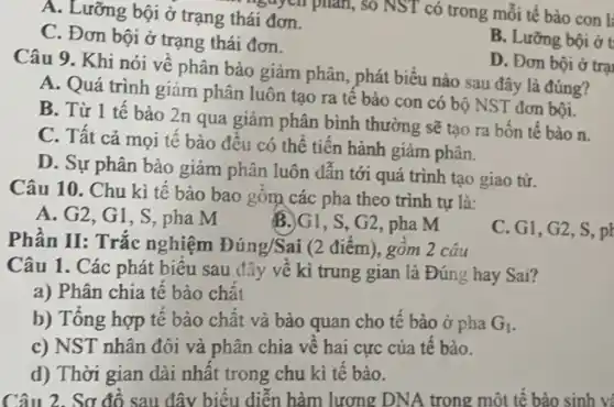 A. Lưỡng bội ở trạng thái đơn.
C. Đơn bội ở trạng thái đơn.
B. Lưỡng bội ở t
D. Đơn bội ở trại
Câu 9. Khi nói về phân bào giảm phân, phát biểu nào sau đây là đúng?
A. Quá trình giảm phân luôn tạo ra tê bào con có bộ NST đơn bội.
B. Từ 1 tế bào 2n qua giảm phân bình thường sẽ tạo ra bốn tế bào n.
C. Tất cả mọi tê bào đều có thể tiền hành giảm phân.
D. Sự phân bào giảm phân luôn dẫn tới quá trình tạo giao tư.
Câu 10. Chu kì tê bào bao gồm các pha theo trình tự là:
A. G2, G1, S pha M B.G1 , S, G2, pha M
C. G1, G2, S. pl
Phân II: Trắc nghiệm Đúng/Sai (2 điểm)., gôm 2 câu
Câu 1. Các phát biêu sau đây về kì trung gian là Đúng hay Sai?
a) Phân chia tế bào chất
b) Tổng hợp tế bào chất và bào quan cho tê bào ở pha G_(1)
c) NST nhân đôi và phân chia về hai cực của tế bào.
d) Thời gian dài nhất trong chu kì tê bào.
Câu 2. Sơ đô sau đây biểu diện hàm lượng DNA trong một tê bào sinh v