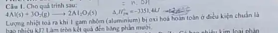 Lượng nhiệt toả ra khi 1 gam nhôm (aluminium) bị oxi hoá hoàn toàn ở điều kiện chuẩn là
bao nhiêu kJ? Làm tròn kết quả đến hàng phần mười.
=n.Delta H
Câu 1. Cho quá trình sau:
Delta _(2)H_(2x)^0=-3351,4kJ
4Al(s)+3O_(2)(g)arrow 2Al_(2)O_(3)(s)