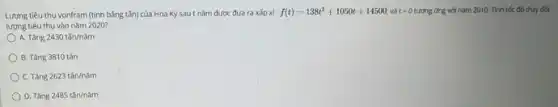 Lượng tiêu thụ vonfram (tính bằng tấn) của Hoa Kỳ sau t nǎm được đưa ra xấp xỉ : f(t)=138t^2+1050t+14500 và t=0 tương ứng với nǎm 2010. Tính tốc độ thay đổi
lượng tiêu thụ vào nǎm 2020?
A. Tàng 2430tacute (hat (a))n/ncheck (a)m
B. Tǎng 3810 tǎn
C. Tǎng 2623tacute (hat (a))n/ncheck (a)m
D. Tàng 2485tacute (hat (a))n/ncheck (a)m