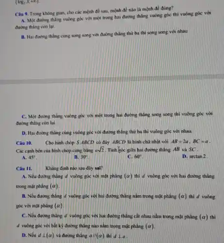 (log_(2)3;+infty )
Câu 9. Trong không gian, cho các mệnh đề sau, mệnh đề nào là mệnh đề đúng?
A. Một đường thǎng vuông góc với một trong hai đường thẳng vuông góc thì vuông góc với
đường thẳng còn lại.
B. Hai đường thǎng cùng song song với đường thẳng thứ ba thì song song với nhau
C. Một đường thẳng vuông góc với một trong hai đường thẳng song song thì vuông góc với
đường thẳng còn lại.
D. Hai đường thǎng cùng vuông góc với đường thẳng thứ ba thi vuông góc với nhau.
Câu 10.	Cho hình chóp S ABCD có đáy ABCD là hình chữ nhật với AB=2a,BC=a
Các cạnh bên của hình chóp cùng bǎng asqrt (2) . Tính góc giữa hai đường thẳng AB và sc
A. 45^circ 
B. 30^circ 
C. 60^circ 
D. arctan2
Câu 11.
Khǎng định nào sau đây sai?
A. Nếu đường thẳng d vuông góc với mặt phẳng (alpha ) thi d vuông góc với hai đường thẳng
trong mặt phẳng (alpha )
B. Nếu đường thẳng d vuông góc với hai đường thǎng nằm trong mặt phẳng (alpha ) thì d vuông
góc với mặt phẳng (alpha )
C. Nếu đường thẳng d vuông góc với hai đường thẳng cắt nhau nằm trong mặt phẳng (alpha ) thì
d vuông góc với bất kỳ đường thǎng nào nằm trong mặt phẳng (alpha )
D. Nếu dbot (alpha ) và đường thẳng a//(alpha ) thì dbot a