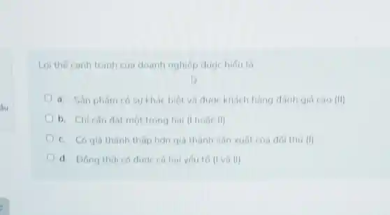 Loi the canh tranh của doanh nghiệp được hiếu là
a. Sản phẩm có sự khác biệt và được khách hàng đánh giá Cao (II)
b. Chicân dat một trong hai (I hose II)
c. Có giá thành thấp hơn giá thành sản xuất của đối thú (I)
d. Dong thoi có được cá hai yếu tố (I và II)