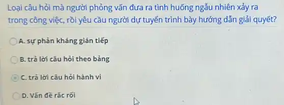 Loại câu hỏi mà người phỏng vấn đưa ra tình huống ngẫu nhiên xảy ra
trong công việc, rồi yêu cầu người dự tuyển trình bày hướng dẫn giải quyết?
A. sự phản kháng ; gián tiếp
B. trả lời câu hỏi theo bảng
C C. trả lời câu hỏi hành vi
D. Vấn đề rắc rối