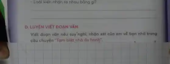 - Loài kiến nhận ra nhau bằng gì?
__
D. LUYỆN VIÉT ĐOAN VĂN
Viết đoạn vǎn nêu suy'nghĩ, nhận xét của em về bạn nhỏ trong
câu chuyện "Tạm biệt nhà du hành".
__
n