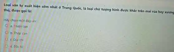 Loại vǎn tự xuất hiện sớm nhất ở Trung Quốc, là loại chữ tượng hình được khắc trên mai rùa hay xương
thú, được gọi là:
Hãy chọn một đáp án:
a. Thiên can
b. Thập can
c. Địa chi
d. Bốc từ