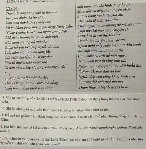 LONG THANH CAM UM vin
Vǎn bản
Thành Thǎng Long nhớ từ thuở nọ
Bậc giai nhân tên họ ai hay
Đàn cầm thánh thoát mây dây
Khắp thành quen miệng gọi ngay Nàng Cầm
"Cung Phụng khúc"xưa ngâm trong Nội
Phổ nên chương tiêng nổi một thời
Nhớ ngày đương độ vui chơi
Giám hồ yên tiệc gặp người tài hoa
Tuổi hãm một nõn nà lộng lây
Gió xuân êm hãy hấy bông đào
Men tô duyên não nùng sao
Ni non nǎm tiêng (1) thấp cao tuyệt vời
()
Tuyên phủ sứ lại mời dự tiệc
Thiểu chi người mày biếc má hồng
Cuối bàn phảng phát não nùng
Một nàng đầu tóc hình dung bơ phờ
Mình gầy võ mày thưa duyên nhạt
Ai biết nàng oanh liệt xưa kia
Khúc đâu lệ chảy đầm đìa
Khiến người nghe những đê mê xót thầm
Chợt nhớ lại bao nǎm chuyện cũ
Từng bên ai vui thú hô xua
Thành tàn, duyên cũng xác xơ
Ngậm ngùi mây cuộc biển mờ dâu xanh
Rồi một sớm bại thành là thể
Cảm khúc ca trời đê một người
Trǎm nǎm một thoáng bao dài
Ngậm ngùi chuyện cũ cho đời buôn đau
Ở Nam vê, mải đâu đã bạc
Người đẹp xưa cũng khác hình xưa
Giương đôi mặt ngó mà mơ
Thảm thay ai biết bây giờ là ai.
1. Chỉ ra đặc trưng về việc GIEO VÀN và NGÁT NHIP được sử dụng trong thể thơ của trích đoạn
trên.
2. Ghi lại những từ ngữ, câu thơ miêu tả tài nǎng âm nhạc của người ca nữ.
3. Kể ra 3 tác phẩm/ trích đoạn cùng thể thơ như trên; 3 nhân vật có số phận tương đồng như Nàng
Cầm.
4. Em hiểu thế nào về hai câu thơ: Khúc đâu lệ chảy đầm đìa/ Khiến người nghe những đê mê xót
thầm ?
5. Câu chuyện về người ca nữ đất Long Thành gợi cho em suy nghĩ gì về tấm lòng của nhà thơ
Vguyễn Du đối với thân phận con người?