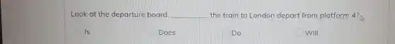 Look at the departure board. __ the train to London depart from platform 4?
Is
Does
Do
Will