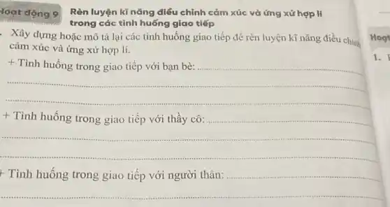 loạt động 9
Rèn luyện kí nǎng điều chỉnh cảm xúc và ứng xử hợp lí
trong các tình huống giao tiếp
. Xây dựng hoặc mô tả lại các tình huống giao tiếp để rèn luyện kĩ nǎng điều chinh
cảm xúc và ứng xử hợp lí.
+ Tình huống trong giao tiếp với bạn bè:
............
+ Tình huống trong giao tiếp với thầy cô:..
...................
+ Tình huống trong giao tiếp với người thân:
Hog
1.