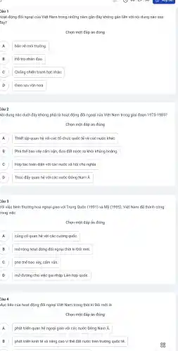 loạt động đối ngoại của Việt Nam trong những nǎm gần đây không gắn liền với nội dung nào sau
đây?
Chọn một đáp án đúng
A A
bảo vệ môi trường.
B B
Hỗ trơ nhân đao.
) Chống chiến tranh hat nhân.
D ) Giao lưu vǎn hóa.
Câu 2
Vội dung nào dưới đây không phải là hoat động đối ngoại của Việt Nam trong giai đoạn 1975-1985?
Chọn một đáp án đúng
A Thiết lập quan hệ với các tổ chức quốc tế và các nước khác. A
B Phá thế bao vây cấm vận,đưa đất nước ra khỏi khủng hoảng. B
C Hợp tác toàn diện với các nước xã hôi chủ nghĩa. C
D Thúc đẩy quan hệ với các nước Đông Nam Á. D
Câu 3
lới việc bình thường hoá ngoại giao với Trung Quốc (1991) và Mỹ (1995), Việt Nam đã thành công
rong việc
Chọn một đáp án đúng
A củng cố quan hệ với các cường quốc. A
B mở rộng hoạt động đối ngoại thời kì Đổi mới. B
C ) phá thế bao vây, cấm vận.
D mở đường cho việc gia nhập Liên hợp quốc D
Câu 4
Mục tiêu của hoạt động đối ngoại Việt Nam trong thời kì Đổi mới là
Chọn một đáp án đúng
A phát triển quan hệ ngoại giao với các nước Đông Nam Á. A
B phát triển kinh tế và nâng cao vi thế đất nước trên trường quốc tế. B
88