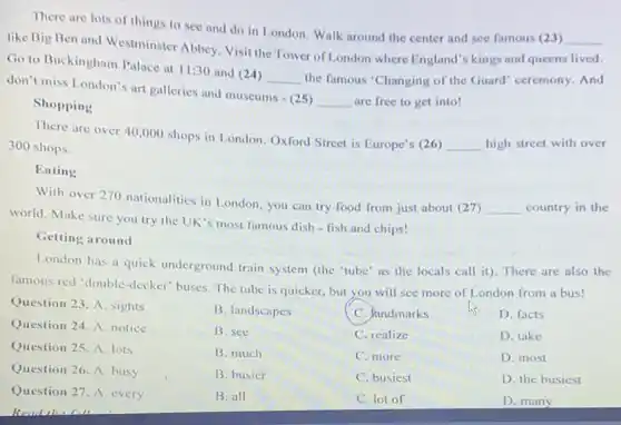 There are lots of things to see and do in London. Walk around the center and see famous (23)
__
like Big Ben and Westminster Abbey. Visit the Tower of London where England's kings and queens lived.
Go to Buckingham Palace at 11:30 and 24)
__ the famous "Changing of the Guard" ceremony. And
don't miss London's art galleries and museums -(25)
__ are free to get into!
Shopping
There are over 40 ,000 shops in London Oxford Street is Europe's (26)
__ high street with over 300 shops.
Eating
With over 270 nationalities in London, you can try food from just about (27)
__ country in the
world. Make sure you try the UK's most famous dish - fish and chips!
Getting around
London has a quick underground train system (the "tube' as the locals call it). There are also the
famous red 'double-decker buses. The tube is quicker, but you will see more of London from a bus!
Question 23. A. sights
B. landscapes
C. Pandmarks
Question 24. A. notice
B. see
C. realize
Question 25. A. lots
B. much
C. more
Question 26. A. busy
B. busier
C. busiest
Question 27. A. every
B. all
C. lot of
D. facts
D. take
D. most
D. the busiest
D. many