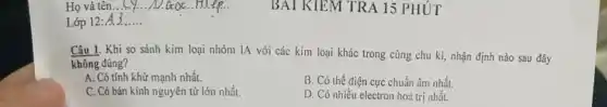 Lớp 12: __
BAT KIEM TRA 15 PHÚT
Câu 1. Khi so sánh kim loại nhóm IA với các kim loại khác trong cùng chu kì, nhận định nào sau đây
không đúng?
A. Có tính khử mạnh nhất.
B. Có thế điện cực chuẩn âm nhất.
C. Có bán kính nguyên tử lớn nhất.
D. Có nhiều electron hoá trị nhất.