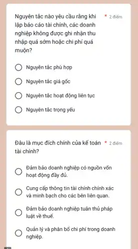 lập báo cáo tài chính, các doanh
nghiệp không được : ghi nhận thu
nhập quá sớm hoặc chi phí quá
muộn?
Nguyên tắc phù hợp
Nguyên tắc giá gốc
Nguyên tắc hoạt động liên tục
Nguyên tắc trọng yếu
Đâu là mục đích chính của kế toán 2 điểm
tài chính?
Đảm bảo doanh nghiệp có nguồn vốn
hoạt động đầy đủ
Cung cấp thông tin tài chính chính xác
và minh bạch cho các bên liên quan.
Đảm bảo doanh nghiệp tuân thủ pháp
luật về thuế.
Quản lý và phân bổ chi phí trong doanh
nghiệp.
Nguyên tắc nào yêu cầu rằng khi 2 điểm