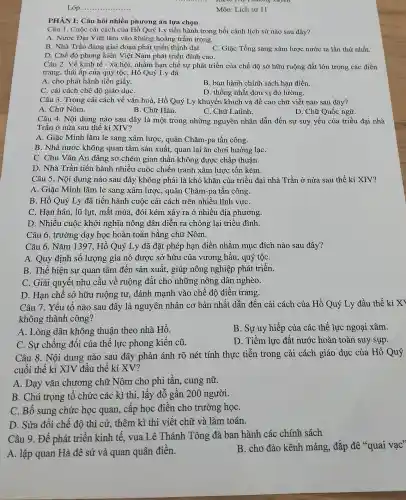 Lóp: __
kiểm thứ Thương xxyên
Môn: Lịch sử 11
PHÀN I: Câu hỏi nhiều phương án lựa chọn
Câu 1. Cuộc cải cách của Hồ Quý Ly tiến hành trong bối cảnh lịch sử nào sau đây?
A. Nước Đại Việt lâm vào khủng hoảng trầm trọng.
B. Nhà Trần đang giai đoạn phát triển thịnh đạt. C. Giặc Tống sang xâm lược nước ta lần thứ nhất.
D. Chế độ phong kiến Việt Nam phát triển đỉnh cao.
Câu 2. Về kinh tế - xã hội, nhằm hạn chế sự phát triển của chế đô sở hữu ruộng đất lớn trong các điền
trang, thái ấp của quý tộc, Hồ Quý Ly đã
A. cho phát hành tiền giấy.
B. ban hành chính sách hạn điền.
C. cải cách chế độ giáo dụC.
D. thống nhất đơn vị đo lường.
Câu 3. Trong cải cách về vǎn hoá.Hồ Quý Ly khuyến khích và đề cao chữ viết nào sau đây?
A. Chữ Nôm.
B. Chữ Hán.
C. Chữ Latinh.
D. Chữ Quốc ngữ.
Câu 4. Nội dung nào sau đây là một trong những nguyên nhân dẫn đến sự suy yếu của triều đại nhà
Trần ở nửa sau thế kỉ XIV?
A. Giặc Minh lǎm le sang xâm lược , quân Chǎm-pa tấn công.
B. Nhà nước không quan tâm sản xuất., quan lại ǎn chơi hưởng lạC.
C. Chu Vǎn An dâng sớ chém gian thần không được chấp thuận.
D. Nhà Trần tiến hành nhiều cuộc chiến tranh xâm lược tốn kém.
Câu 5. Nội dung nào sau đây không phải là khó khǎn của triều đại nhà . Trần ở nửa sau thế kỉ XIV?
A. Giặc Minh lǎm le sang xâm lược,, quân Chǎm-pa tấn công.
B. Hồ Quý Ly đã tiến hành cuộc cải cách trên nhiều lĩnh vựC.
C. Hạn hán, lũ lụt, mất mùa, đói kém xảy ra ở nhiều địa phương.
D. Nhiều cuộc khởi nghĩa nông dân diễn ra chống lại triều đình.
Câu 6. trường dạy học hoàn toàn bằng chữ Nôm.
Câu 6. Nǎm 1397 , Hồ Quý Ly đã đặt phép hạn điền nhằm mục đích nào sau đây?
A. Quy định số lượng gia nô được sở hữu của vương ; hầu, quý tộC.
B. Thể hiện sự quan tâm đến sản xuất, giúp nông nghiệp phát triển.
C. Giải quyết nhu cầu về ruộng đất cho những nông dân nghèo.
D. Hạn chế sở hữu ruộng tư,đánh mạnh vào chế độ điền trang.
Câu 7. Yếu tố nào sau đây là nguyên nhân cơ bản nhất dẫn đến cải cách của Hồ Quý Ly đầu thế kỉ XI
không thành công?
A. Lòng dân không thuận theo nhà Hồ.
B. Sự uy hiếp của các thế lực ngoại xâm.
C. Sự chống đối của thể lực phong kiến cũ.
D. Tiềm lực đất nước hoàn toàn suy sụp.
Câu 8. Nội dung nào sau đây phản ánh rõ nét tính thực tiễn trong cải cách giáo dục của Hồ Quý
cuối thế kỉ XIV đầu thế kỉ XV?
A. Dạy vǎn chương chữ Nôm cho phi tần, cung nữ.
B. Chú trọng tổ chức các kì thi,lấy đỗ gần 200 người.
C. Bổ sung chức học quan, cấp học điền cho trường họC.
D. Sửa đổi chế độ thi cử, thêm kì thi viết chữ và làm toán.
Câu 9. Để phát triển kinh tế, vua Lê Thánh Tông đã ban hành các chính sách
A. lập quan Hà đê sứ và quan quân điền.
B. cho đào kênh máng, đắp đê "quai vạc"