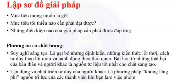 Lập sơ đô giải pháp
- Mục tiêu mong muốn là gì?
- Mục tiêu tối thiểu nào cần phải đạt được?
* Những điều kiện nào của giải pháp cân phải được đáp ứng
Phương án có chất lượng:
Suy nghĩ sáng tạo: Là gạt bỏ những định kiến, những kiến thức lỗi thời, cách
tư duy theo lỗi mòn và hành động theo thói quen. Bài học từ những thất bại
của bản thân và người khác là nguôn tư liệu tốt nhất cho chất sáng tạo.
Tận dụng và phát triên tư duy của người khác: Là phương pháp "không lãng
phí" nguồn trí lực của các thành viên khi bạn làm việc nhóm