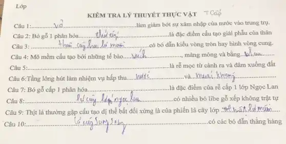 Lớp
KIÊM TRA LÝ THUYẾT THỰC VẬT TCOP
__ làm giảm bớt sự xâm nhập của nước vào trung trụ.
Câu 2: Bó gỗ 1 phân hóa __ là đặc điểm cấu tạo giải phẫu của thân
__ .có bó dẫn kiểu vòng tròn hay hình vòng cung.
Câu 4: Mô mềm cấu tạo bởi những tế bào
__ màng mỏng và bằng __
Câu __ là rễ mọc từ cành ra và đâm xuống đất
Câu 6:Tầng lông hút làm nhiệm vụ hấp
__ __
Câu 7: Bó gỗ cấp phân hóa
__ là đặc điểm của rễ cấp 1 lớp Ngọc Lan
__
y.....................................................................
có nhiều bó libe gỗ xếp không trật tự
Câu 9: Thịt lá thường gặp cấu tạo dị thể bất đối xứng là của phiến lá cây lớp
__
10
__ .......................................................................có các bó dẫn thẳng hàng