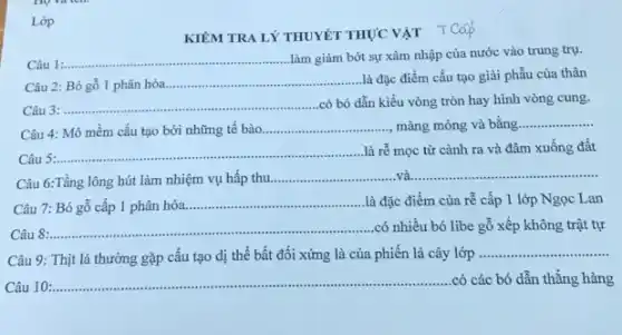 Lớp
KIỂM TRA LÝ THUYÊT THỰC VẬT TCáp
Câu 1:...
__ làm giảm bớt sự xâm nhập của nước vào trung trụ.
Câu 2: Bó gỗ 1 phân hóa.
__ là đặc điểm cấu tạo giải phẫu của thân
__ có bó dẫn kiểu vòng tròn hay hình vòng cung.
Câu 4: Mô mềm cấu tạo bởi những tế bào
__ màng mỏng và bằng __
__ là rễ mọc từ cành ra và đâm xuống đất
Câu 6:Tầng lông hút làm nhiệm vụ hấp thu __ __
7: Bó gỗ cấp 1 phân hóa.
__ là đặc điểm của rễ cấp 1 lớp Ngọc Lan
__ .có nhiều bó libe gỗ xếp không trật tự
Câu 9: Thịt lá thường gặp cấu tạo dị thể bất đối xứng là của phiến lá cây lớp
__
10:
__ .có các bó dẫn thẳng hàng