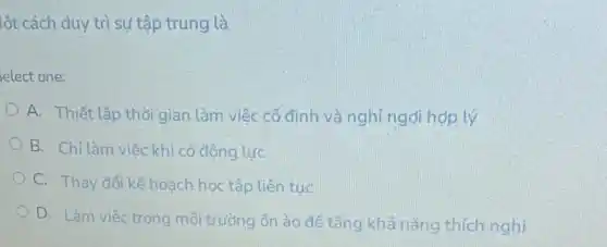 lột cách duy trì sự tập trung là
elect one:
A. Thiết lập thời gian làm việc cố đỉnh và nghỉ ngđi hợp lý
B. Chỉ làm việc khi có động lực
C. Thay đổi kế hoạch học tập liên tuc
D. Làm việc trong môi trường ổn ào để tǎng khả nǎng thich nghi