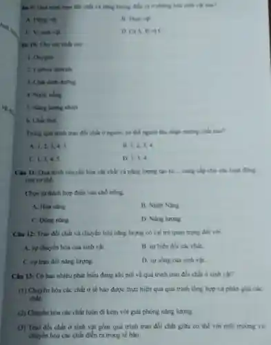 lâu 9: Quá trình trao đổi chất và nǎng lungng dien ra o những loài sinh
A. Đong vit
C. Vì sinh vật
D. CaA, B và C
Câu 10: Cho các chất sau
1. Oxygen
2. Carbon dioxide
3. Chất dinh duong
4. Nước uống
5. Nǎng lượng nhiệt
6. Chất thài
Trong quá trinh trao đồi chất ở người.cơ thể người thu nhận những chất nào?
A. 1,2,34.5
B. 1,2,34
C. 1,3,45.
D. 1,3,4
Câu 11: Quá trinh chuyển hóa vật chất và nǎng lượng tạo ra __ cung cap cho các hogt ding
của cơ thể
Chọn từ thích hợp điền vào chỗ trống
A. Hóa nǎng
B. Nhiẹt Nang
C. Động nǎng
D. Nang lurong
Câu 12: Trao đồi chất và chuyển hóa nǎng lượng có vai trò quan trọng đối với
A. sự chuyên hóa của sinh vật.
B. sự biến đồi các chất.
C. sự trao đồi nǎng lượng.
D. sự sống của sinh vật.
Câu 13: Có bao nhiêu phát biểu đúng khí nói về quá trình trao đổi chất ở sinh vật?
(1) Chuyển hóa các chất ở tế bảo được thực hiện qua quá trình tổng hợp và phân giải các
chất.
(2) Chuyển hóa các chất luôn đi kèm với giải phóng nǎng lượng
(3) Trao đổi chất ở sinh vật gồm quá trình trao đồi chất giữa cơ thể với môi trường và
chuyển hóa các chất diển ra trong tế bảo.