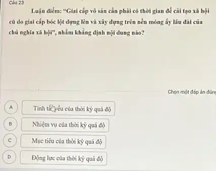 Luận điểm: "Giai cấp vô sản cần phải có thời gian để cải tạo xã hội
cũ do giai cấp bóc lột dựng lên và xây dựng trên nền móng ấy lâu đài của
chủ nghĩa xã hội".nhằm khẳng định nội dung nào?
Chọn một đáp án đúng
A A
Tính tácyếu của thời kỳ quá độ
B
Nhiệm vụ của thời kỳ quá độ
C
Mục tiêu của thời kỳ quá độ
D D
Động lực của thời kỳ quá độ