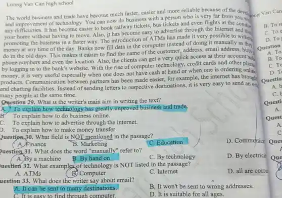 Luong Van Can high school
The world business and trade have become much faster, easier and more reliable because of the devel.v an Can
and improvement of technology. You can now do business with a person who is very far from you come
any difficulties. It has become easier to book railway tickets, bus tickets and even flights at the comfor
your home without having to move. Also it has become easy to advertise through the Internet and the
promoting the business in a faster way The introduction of ATMs has made it very possible to withdr
money at any time of the day. Banks now fill data in the computer instead of doing it manually as they
do in the old days. This makes it easier to find the name of the customer address, email address,birth
phone numbers and even the location. Also the clients can get a very quick access at their account bal
by logging in to the bank's website With the rise of computer technology.credit cards and other plastic
money, it is very useful especially when one does not have cash at hand or when one is ordering online
products Communication between partners has been made easier, for example, the internet has brough
and chatting facilities Instead of sending letters to respective destinations, it is very easy to send an em
many people at the same time.
Question 29. What is the writer's main aim in writing the text?
A. To explain how technology has greatly improved business and trade.
B. To explain how to do business online.
C. To explain how to advertise through the internet.
D. To explain how to make money transfer.
Question 30. What field is NOT mentioned in the passage?
D. Communica
A. Finance
B. Marketing
C. Education
Question 31. What does the word "manually" refer to?
B. By hand on
D. By electricit
A. By a machine
C. By technology
uestion 32. What examples of technology is NOT listed in the passage?
D. all are corre
A. ATMs
B) Computer
C. Internet
uestion 33. What does the writer say about email?
A. It can be sent to many destinations.
B. It won't be sent to wrong addresses.
C. It is easy to find through computer.
D. It is suitable for all ages.
B. Tor
C. Toe
D. To
Question
A. To
B.To
C. To
D.T
Questio
A. b
C.
Questi
A.
Quest
A
C
Ques
Que