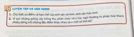 LUYỆN TẬP VÀ VÂN DUNG
1. Cho biết ưu điểm và hạn chế của sinh sản vô tính, sinh sản hữu tính.
2. Vì sao những giống cây trồng thụ phấn chéo như lúa ngô thường bị phân hoá thành
nhiều dòng với những đặc điểm khác nhau qua một số thế hệ?