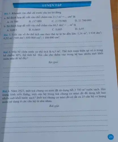 LUYỆN TẬP
Bài 1. Khoanh vào chữ cái trước câu trả lời đúng
a. Số thích hợp để viết vào chỗ chấm của 21,7m^3=ldots cm^3 là
A. 21700
B. 217000
C. 2170000
D. 21700000
b. Số thích hợp để viết vào chỗ chấm của
60,5dm^3=ldots m^3 là
A. 0,065
B. 0,0605
C. 0,605
D. 6,05
Bài 2. Viết các số đo thể tích sau theo thứ tự từ bé đến lớn:
1,16m^3 1038dm^3
0,52m^3;948dm^3;450000cm^3;1108000cm^3
__
..................... ......................................................................
Bài 3. Một bề chứa nước có thể tích là 6,5m^3 Thể tích nước hiện tại có ở trong
bế chiếm 80%  thể tích bề. Hỏi cần cho thêm vào trong bể bao nhiêu mét khối
nước nữa để bề đầy?
Bài giải
__
.....................	......................
...........
...............................	...................
Bài 4. Nǎm 2023 , một toà chung cư mini đã sử dụng hết
3750m^3 nước sạch. Hỏi
trung bình mỗi tháng một cǎn hộ trong toà chung cư mini đó đã dùng hết bao
nhiêu mét khối nước sạch? Biết toà chung cư mini đó có tất cả 25 cǎn hộ và lượng
nước sử dụng ở các cǎn hộ là như nhau.
Bài giải
__ ....
..............
1111