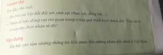 Luyện tập
Em ha cho biết:
Vai trò cu a lớp đất đố i với s inh vật t (thụ c vật, đ<ing vật t....).
- Nhân tố nào đón g vai trò qu an trọng trong gu á trình hình thà nh đất ? Giải thích
vi sao em chor inh ân tố đó?
Vân dụng
Em hãy suu tài m những thông tin liệt n quan đến nh ứng ,nhóm đất chi nh ở Việt Nam.