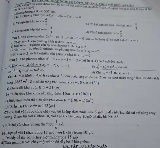 đó là
y+3(gid)
c.Nếu mỗi giờ về chạy chậm hơn 10 km và đến chậm hơn dự định 5 giờ có nghĩa thời gian ô tô đi thue tế lúc
d. Quǎng đường AB dài 600 km.
Câu 1. Phương trình (m^2+1)x^2-2(m+3)x+1=0
a) Vô nghiệm khi mlt -(4)/(3)
c) Có nghiệm kép khi m=-(4)/(3)
b) Có hai nghiệm phân biệt khi
mgt -(4)/(3)
d) Vô số nghiệm khi mgt (4)/(3)
Câu 2. Cho phương trình 2x^2-m-1x-m+3=0
(với m là tham số) có một nghiệm x=1
a) Thay x=1 vào phương trình ta được m=3
b) Khi m=3 nghiệm còn lại của phương trình là
x=2
c) Khi m=-3 , tổng 2 nghiệm của phương trình là
x_(1)+x_(2)=-2
d) Khi m=2 , tích 2 nghiệm của phương trình là
x_(1)x_(2)=0
Câu 3. Cho phương trình: x^2-mx+m+3=0
(1) (với ẩn là x) có 2 nghiệm x_(1),x_(2)
a) Khi m=-2 thì x_(1)+x_(2)=-2;x_(1)x_(2)=1
d) Khi x_(1)=-3 thì x_(2)=-1
x_(1)^3-x_(2)^3=m^3-3m^2-9
Câu 4. Một hình chữ nhật có chu vi 372m, nếu tǎng chiều dài 21m và tǎng chiều rộng 10 m thì diện tích
tǎng
2862m^2 . Gọi chiều rộng khu vườn là x(m,0lt xlt 186)
a) Chiều dài khu vườn là x+21(m)
b) Chiều rộng khu vườn nếu tǎng thêm 10 m là x+10(m)
c) Biểu thức biểu thị diện tích khu vườn là x.(186-x)(m^2)
d) Chiều dài khu vườn là 112(m)
Câu 5. Hai vòi nước cùng chảy vào bể không chứa nước sau 6 giờ thì đầy bể. Sau khi hai vòi cùng chảy
chung 2 giờ thì vòi II khóa lại,vòi I phải chảy trong 10 giờ thì đầy bể. Khi đó
a) Cả hai vòi chảy chung thì được (1)/(6) bể.
b) Thực tế vòi I chảy trong 12 giờ , vòi II chảy trong 10 giờ.
c) Để đầy bể thì vòi I chảy một mình trong 15 giờ
d)Thời gian hai vòi chảy một mình đề đầy bể là bằng nhau.
BÀI TẬP TỰ LUẬN NGÁN