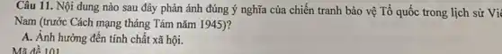 Mã để 101
Câu 11. Nội dung nào sau đây phản ánh đúng ý nghĩa của chiến tranh bảo vệ Tổ quốc trong lịch sử Vi
Nam (trước Cách mạng tháng Tám nǎm 1945)?
A. Ánh hưởng đến tính chất xã hội.
