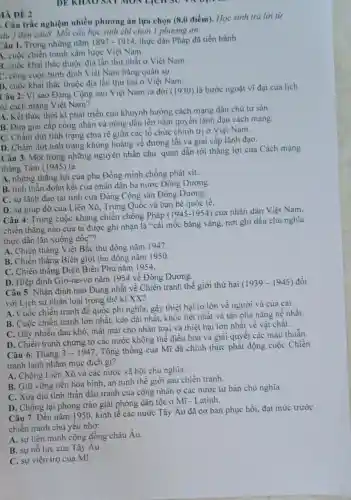 MÀ ĐỀ 2
DE KHAO SAT MON LịCH 30 VA DỤN
. Câu trắc nghiệm nhiều phương án lựa chọn (8,0 điểm). Học sinh trả lời từ
âu 1 đến câu8.Mỗi câu học sinh chi chọn 1 phương án.
Câu 1. Trong những nǎm 1897-1914 thực dân Pháp đã tiến hành
4. cuộc chiến tranh xâm lược Việt Nam.
3. cuộc khai thác thuộc địa lần thứ nhất ở Việt Nam.
C. công cuộc bình định Việt Nam bằng quân sự.
D. cuộc khai thác thuộc địa lần thứ hai ở Việt Nam.
Câu 2: Vì sao Đảng Cộng sản Việt Nam ra đời (1930)là bước ngoặt vi đại của lịch
sử cách mạng Việt Nam?
A. Kết thúc thời kì phát triển của khuynh hướng cách mạng dân chủ tư sản.
B. Đưa giai cấp công nhân và nông dân lên nắm quyền lãnh đạo cách mạng.
C. Chấm dứt tình trạng chia rẽ giữa các tổ chức chinh trị ở Việt Nam.
D. Chấm dứt tình trạng khủng hoảng về đường lối và giai cấp lãnh đạo.
Câu 3. Một trong những nguyên nhân chủ quan dẫn tới thẳng lợi của Cách mạng
tháng Tám (1945) là
A. những thẳng lợi của phe Đồng minh chống phát xít.
B. tinh thần đoàn kết của nhân dân ba nước Đông Dương.
C. sự lãnh đạo tài tình của Đảng Cộng sản Đông Dương.
D. sự giúp đờ của Liên Xô, Trung Quốc và bạn bè quốc tế.
Câu 4: Trong cuộc kháng chiến chống Pháp (1945-1954) của nhân dân Việt Nam,
chiến thẳng nào của ta được ghi nhận là "cái mốc bằng vàng, nơi ghi dấu chủ nghĩa
thực dân lǎn xuống dốc"?
A. Chiến thẳng Việt Bắc thu đông nǎm 1947.
B. Chiến thẳng Biên giới thu đông nǎm 1950.
C. Chiến thẳng Điện Biên Phủ nǎm 1954.
D. Hiệp định Giơ-ne-vo nǎm 1954 về Đông Dương.
Câu 5: Nhận định nào Đúng nhất về Chiến tranh thế giới thứ hai
(1939-1945) đối
với Lịch sử nhân loại trong thế kỉ XX?
A. Cuộc chiến tranh đế quốc phi nghĩa.gây thiệt hại to lớn về người và của cải.
B. Cuộc chiến tranh lớn nhất, kéo dài nhất, khốc liệt nhất và tàn phả nặng nề nhất.
C. Gây nhiều đau khổ, mất mát cho nhân loại và thiệt hai lớn nhất về vật chất.
D. Chiến tranh chứng tỏ các nước không thể điều hòa và giải quyết các mâu thuẫn.
Câu 6: Tháng 3-1947
. Tổng thống của Mĩ đã chính thức phát động cuộc Chiến
tranh lạnh nhằm mục đích gi?
A. Chống Liên Xô và các nước xã hội chủ nghĩa.
B. Giữ vững nền hòa bình, an ninh thế giới sau chiến tranh.
C. Xoa dịu tinh thần đấu tranh của công nhân ở các nước tư bản chủ nghĩa.
D. Chống lại phong trào giải phóng dân tộc ở Mĩ - Latinh.
Câu 7: Đến nǎm 1950 kinh tế các nước Tây Âu đã cơ bản phục hồi, đạt mức trước
chiến tranh chủ yếu nhờ:
A. sự liên minh cộng đồng châu Âu.
B. sự nổ lực của Tây Âu.
C. sự viện trợ của Mĩ.