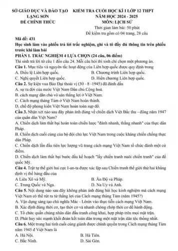 Mã đề: 431
MÔN: LỊCH SỬ
Thời gian làm bài:50 phút
Đề kiểm tra gồm có 04 trang, 28 câu
Học sinh làm vào phiếu trả lời trắc nghiệm, ghi và tô đầy đủ thông tin trên phiếu
trước khi làm bài
PHÀN I. TRÁC NGHIỆM 4 LỰA CHỌN (24 câu., 06 điểm)
Thí sinh trả lời từ câu 1 đến câu 24. Mỗi câu hỏi thí sinh chỉ chọn một phương án.
Câu 1. Mục tiêu và nguyên tắc hoạt động của Liên hợp quốc được quy định trong
A. Điều lệ Liên hợp quốC.
B. Chương trình Liên hợp quốC.
C. Nghị quyết Liên hợp quốC.
D. Hiến chương Liên hợp quốC.
Câu 2. Sự kiện vua Bảo Đại thoái vị (30-8-1945) đã đánh dấu
A. sự ra đời của nước Việt Nam Dân chủ Cộng hoà.
B. cách mạng dân chủ vô sản thẳng lợi ở Việt Nam.
C. Cách mạng tháng Tám ở Việt Nam hoàn thành.
D, chế độ phong kiến Việt Nam hoàn toàn sụp đồ.
Cầu 3. Nhận xét nào sau đây phản ánh đúng về chiến dịch Việt Bắc thu - đông nǎm 1947
của quân dân Việt Nam?
A. Chiến dịch làm thất bại hoàn toàn chiến lược "đánh nhanh , thắng nhanh" của thực dân
Pháp.
B. Chiến dịch cuối cùng của bộ đội chủ lực Việt Nam trong cuộc kháng chiến chống thực
dân Pháp.
C. Chiến dịch lần đầu tiên lực lượng vũ trang cách mạng Việt Nam tổ chức đánh một cứ
điểm.
D. Chiến dịch làm thất bại bước đầu kế hoạch "lấy chiến tranh nuôi chiến tranh của đế
quốc Mỹ.
Câu 4. Trật tự thế giới hai cực I-an-ta được xác lập sau Chiến tranh thế giới thứ hai khǎng
định vị thế hàng đầu của
A Liên Xô và Mỹ.
B. Án Độ và Pháp.
C. Trung Quốc và Nga.
D. Na Uy và Anh.
Câu 5. Nội dung nào sau đây không phản ánh đúng bài học kinh nghiệm mà cách mạng
Việt Nam có thể rút ra từ thẳng lợi của Cách mạng tháng Tám (nǎm 1945?)
A. Vận dụng sáng tạo chủ nghĩa Mác - Lênin vào thực tiễn cách mạng Việt Nam.
B. Xác định đúng thời cơ, tạo thời cơ và nhanh chóng chớp thời cơ để hành động.
C. Tổ chức quần chúng nhân dân đấu tranh công khai, hợp pháp trên mọi mặt trận.
D. Phát huy sức mạnh khối đoàn kết toàn dân trong một mặt trận dân tộc thống nhất.
Câu 6. Một trong hai tỉnh cuối cùng giành được chính quyền trong Cách mạng tháng Tám
nǎm 1945 đ Việt Nam là
A. Hà Nội.
B. Hà Tiên.
C. Bắc Ninh.
D. Sài Gòn.