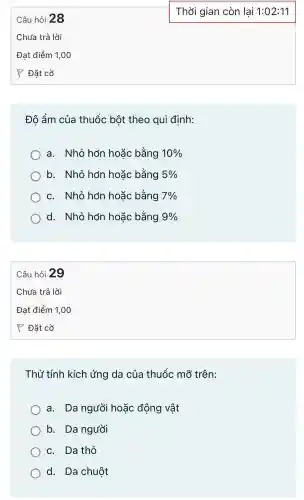 Độ ẩm của thuốc bột theo qui đinh:
a . Nhỏ hơn hoặc bằng 10% 
b.. Nhỏ hơn hoặc bằng 5% 
C.Nhỏ hơn hoǎc bằng 7% 
d . Nhỏ hơn hoǎc bằng 9% 
Câu hỏi 29
Thử tính kích ứng da của thuốc mỡ trên:
a. Da người hoǎc động vật
b. Da người
C. Da thỏ
d. Da chuôt
Thời gian còn lai 1:02:11