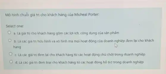 Mô hình chuỗi giá trị cho khách hàng của Micheal Porter:
Select one:
a. Là giá trị cho khách hàng gồm các lợi ích, công dụng của sản phẩm
b. Là các giá trị hữu hình và vô hình mà mọi hoạt động của doanh nghiệp đem lại cho khách
hàng
C. Là các giá trị đem lại cho khách hàng tử các hoạt động chủ chốt trong doanh nghiệp
d. Là các giá trị đem loại cho khách hàng từ các hoạt động hồ trợ trong doanh nghiệp