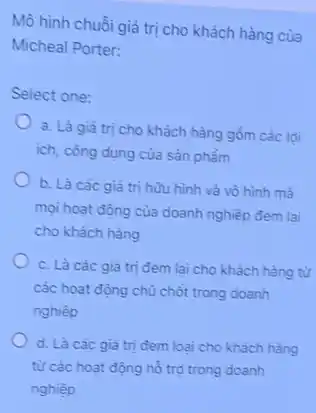 Mô hình chuỗi giá trị cho khách hàng của
Micheal Porter:
Select one:
a. Là giá trị cho khách hàng gồm các loi
ích, công dụng của sản phẩm
b. Là các giá trị hữu hình và vô hình mà
mọi hoạt động của doanh nghiệp đem lai
cho khách hàng
c. Là các giá trị đem lai cho khách hàng từ
các hoạt động chù chốt trong doanh
nghiệp
d. Là các giá trị đem loai cho khách hàng
từ các hoạt động hỗ trợ trong doanh
nghiệp