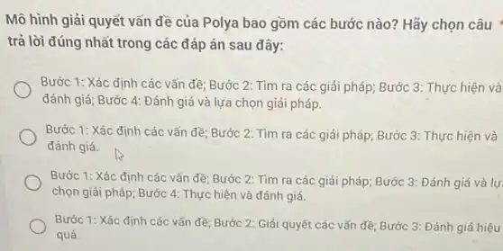 Mô hình giải quyết vấn đề của Polya bao gồm các bước nào? Hãy chọn câu
trả lời đúng nhất trong các đáp án sau đây:
Bước 1: Xác định các vấn đề; Bước 2: Tìm ra các giải pháp; Bước 3 : Thực hiện và
đánh giá; Bước 4:Đánh giá và lựa chọn giải pháp.
Bước 1: Xác định các vẩn đề; Bước 2: Tìm ra các giải pháp; Bước 3 : Thực hiện và
đánh giá.
Bước 1: Xác định các vấn đề; Bước 2: Tìm ra các giải pháp; Bước 3:Đánh giá và lự
chọn giải pháp; Bước 4: Thực hiện và đánh giá.
Bước 1: Xác định các vấn đề; Bước 2: Giải quyết các vấn đề; Bước 3:Đánh giá hiệu
quả.