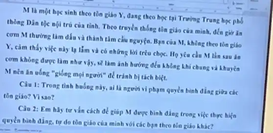 M là một học sinh theo tôn giáo Y, dang theo học tại Trường Trung học phố
thông Dân tộc nội trú của tỉnh. Theo truyền thống tôn giáo cửa mình, đến giờ ǎn
cơm M thường làm dấu và thành tâm cầu nguyện. Bạn của M, không theo tôn giáo
Y, cảm thấy việc này lạ lắm và có những lời trêu chọc. Họ yêu cầu M lần sau ǎn
cơm không được làm như vậy, sẽ làm ảnh hướng đến không khí chung và khuyên
M nên ǎn uống "giống mọi người" để trảnh bị tách biệt.
Câu 1: Trong tình huống này, ai là người vi phạm quyền bình đẳng giữa các
tồn giáo? Vì sao?
Câu 2: Em hãy tư vấn cách để giúp M được bình dẳng trong việc thực hiện
quyền bình đẳng, tự do tôn giáo của mình với các bạn theo tôn giáo khác?