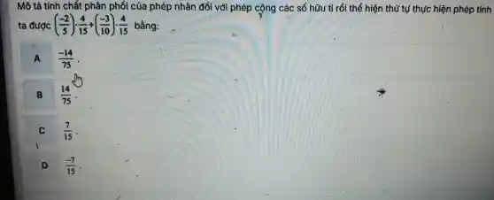 Mô tả tính chất : phân phối của phép nhân đối với phép cộng các số hữu tỉ rồi thể hiện th T tự thực hiện phép tính
ta được ((-2)/(5))cdot (4)/(15)+((-3)/(10))cdot (4)/(15) bằng:
A (-14)/(75)
B
(14)/(75)
(7)/(15)
D (-7)/(15)