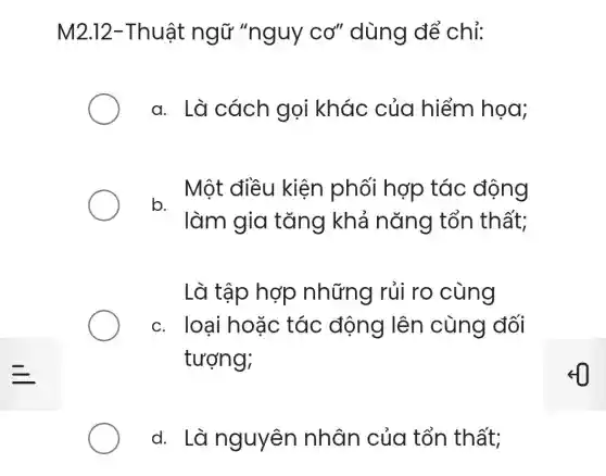 M2.12-Thuật ngữ "nguy CO'' dùng để chỉ:
a. Là cách gọi khác của hiểm họa;
. Một điều kiện phối hợp tác động
làm gia tǎng khả nǎng tổn thất;
Là tập hợp những rủi ro cùng
c. loai hoǎc tác động lên cùng đối
tượng;
d. Là nguyên nhân của tổn thất;