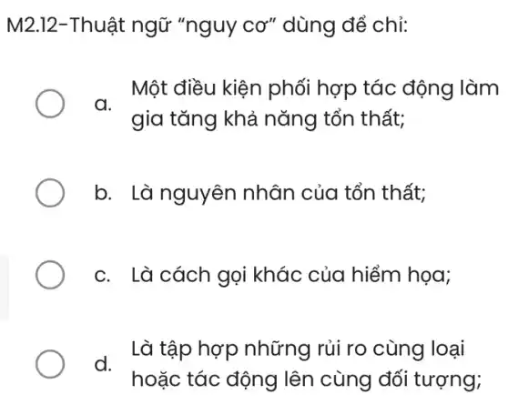 M2.12-Thuật ngữ "nguy CO'' dùng để chỉ:
Một điều kiện phối hợp tác động làm
a.
gia tǎng khả nǎng tổn thất;
b. Là nguyên nhân của tổn thất;
c. Là cách gọi khác của hiểm họa;
. Là tập hợp những rủi ro cùng loại
hoặc tác động lên cùng đối tượng;