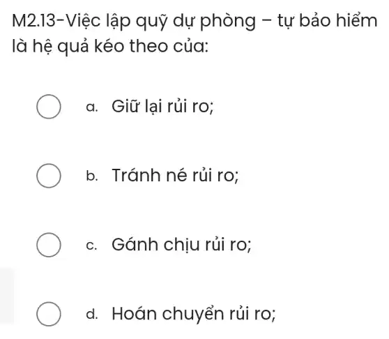 M2.13-Việc lập quỹ dự phòng - tự bảo hiểm
là hệ quả kéo theo của:
a. Giữ lại rủi ro:
b. Tránh né rủi ro;
c. Gánh chịu rủi ro;
d. Hoán chuyển rủi ro;