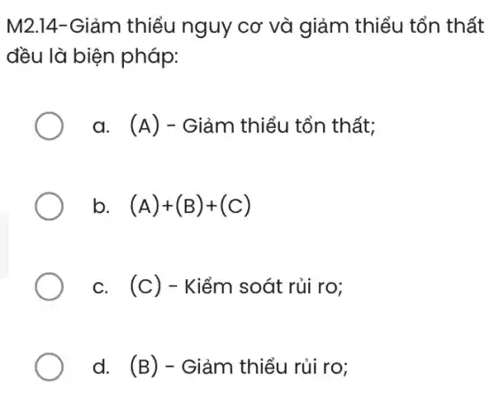 M2.14-Giảm thiểu nguy cơ và giảm thiểu tổn thất
đều là biện pháp:
a. (A) - Giảm thiểu tổn thất;
b. (A)+(B)+(C)
c. (c) - Kiểm soát rủi ro;
d. (B) - Giảm thiểu rủi ro;